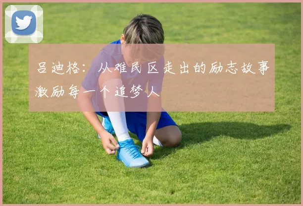 吕迪格:从难民区走出的励志故事激励每一个追梦人