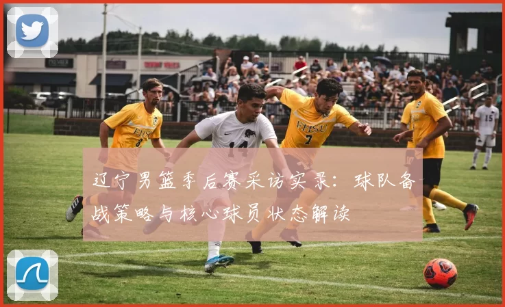 辽宁男篮季后赛采访实录:球队备战策略与核心球员状态解读