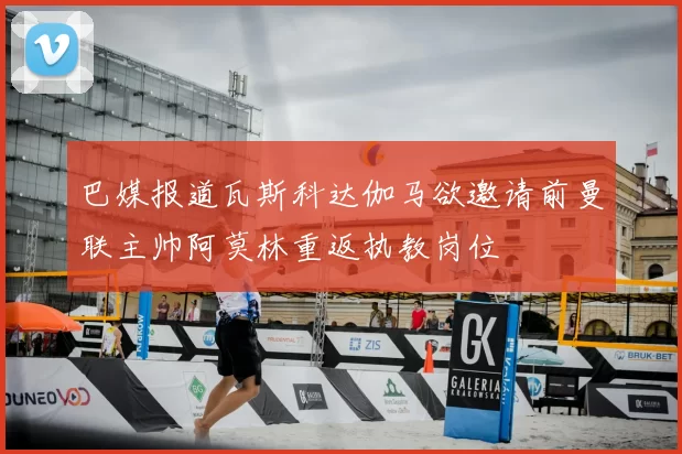 巴媒报道瓦斯科达伽马欲邀请前曼联主帅阿莫林重返执教岗位