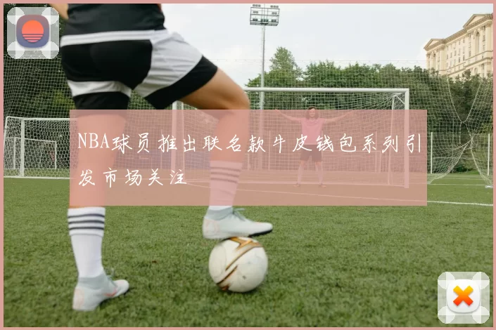 NBA球员推出联名款牛皮钱包系列引发市场关注
