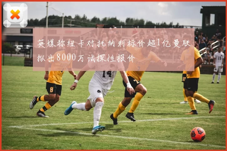 英媒称纽卡对托纳利标价超1亿曼联拟出8000万试探性报价