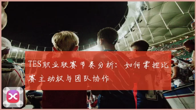 TES职业联赛节奏分析:如何掌控比赛主动权与团队协作
