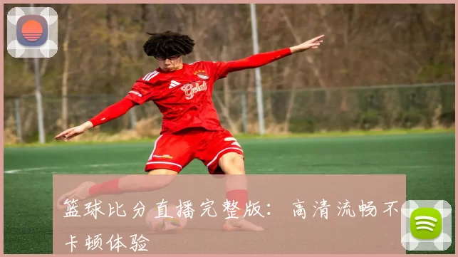 篮球比分直播完整版:高清流畅不卡顿体验
