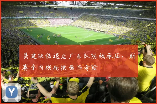 易建联伤退后广东队防线承压,新赛季内线轮换面临考验