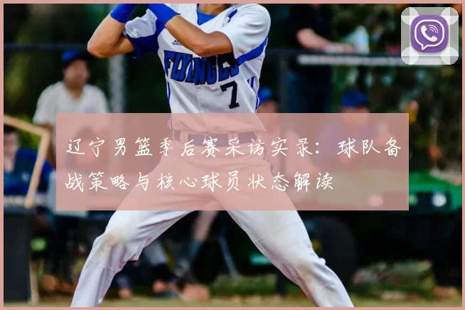 辽宁男篮季后赛采访实录：球队备战策略与核心球员状态解读