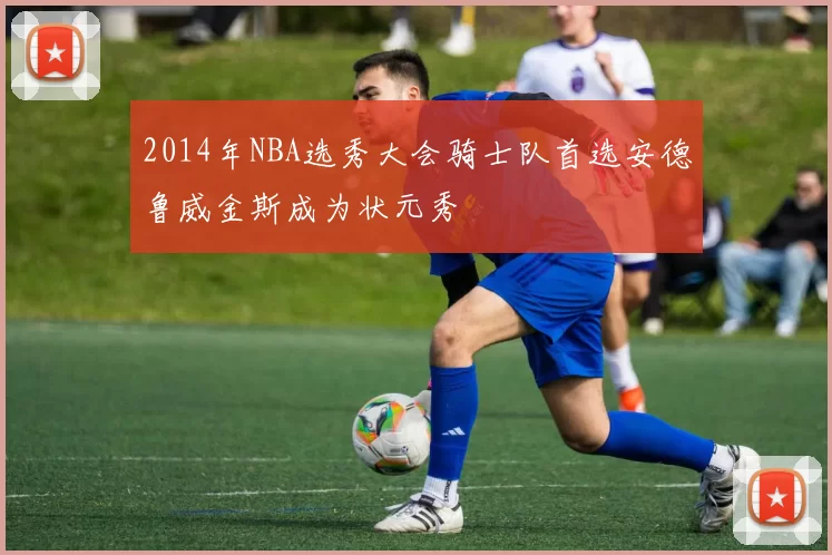 2014年NBA选秀大会骑士队首选安德鲁威金斯成为状元秀