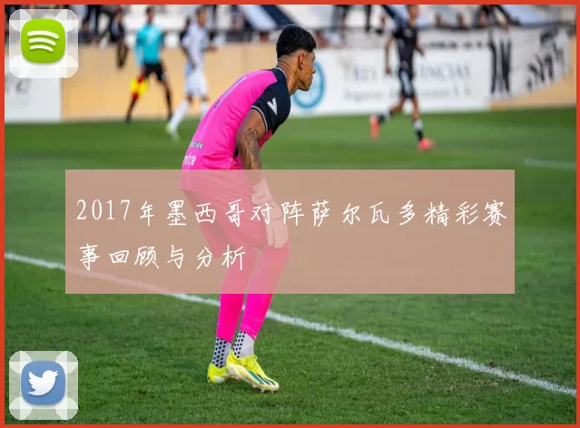 2017年墨西哥对阵萨尔瓦多精彩赛事回顾与分析