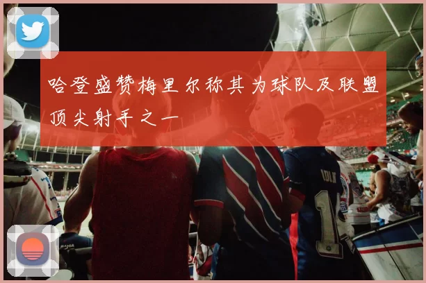 哈登盛赞梅里尔称其为球队及联盟顶尖射手之一
